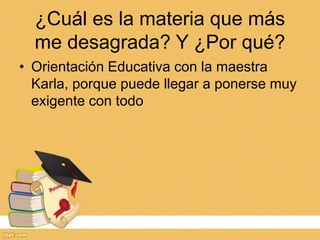 ¿Cuál es la materia que más
me desagrada? Y ¿Por qué?
• Orientación Educativa con la maestra
Karla, porque puede llegar a ponerse muy
exigente con todo
 