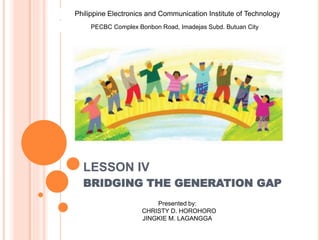 LESSON IV
BRIDGING THE GENERATION GAP
Philippine Electronics and Communication Institute of Technology
PECBC Complex Bonbon Road, Imadejas Subd. Butuan City
Presented by:
CHRISTY D. HOROHORO
JINGKIE M. LAGANGGA
 