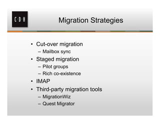 Migration Strategies


• Cut-over migration
  – Mailbox sync
• Staged migration
  – Pilot groups
  – Rich co-existence
• IMAP
• Third-party migration tools
  – MigrationWiz
  – Quest Migrator
 
