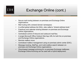 Exchange Online (cont.)

•   Secure mail routing between on-premises and Exchange Online
    organizations.
•   Mail routing with a shared domain namespace.
•   A unified global address list (GAL), also called a “shared address book.”
•   Free/busy and calendar sharing between on-premises and Exchange
    Online organizations.
•   Centralized control of inbound and outbound mail flow.
•   A single Microsoft Office Outlook Web App URL for both the on-premises
    and Exchange Online organizations.
•   Remote mailbox move
•   Centralized mailbox management using on-premises admin center (EAC).
•   Message tracking, MailTips, and multi-mailbox search between on-
    premises and Exchange Online organizations.
•   Cloud-based message archiving for on-premises Exchange mailboxes.
    Exchange Online Archiving can be used with a hybrid deployment.
 