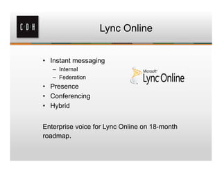 Lync Online


• Instant messaging
   – Internal
   – Federation
• Presence
• Conferencing
• Hybrid


Enterprise voice for Lync Online on 18-month
roadmap.
 