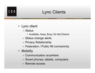 Lync Clients


• Lync client
  – Status
     • Available, Away, Busy, Do Not Disturb
  – Status change alerts
  – Privacy Relationship
  – Federation / Public IM connectivity
• Mobility
  – Communication anywhere
  – Smart phones, tablets, computers
  – Remote access
 
