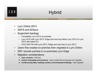 Hybrid


•   Lync Online 2013
•   ADFS and DirSync
•   Supported topology
     – Completely Lync 2013 on-premise
     – Lync 2010 with Lync 2013. Edge and next hop either Lync 2013 or Lync
       2010 with latest CU
     – OCS 2007 R2 with Lync 2013. Edge and next hop is Lync 2013
•   Users first created on-premise then migrated to Lync Online
•   SRV records pointed to on-premises Lync Edge
•   Migration considerations
     1. User contacts - 250 limit
     2. Instant messaging and presence - User contact lists and groups are migrated
     3. Conferencing data, meeting content, and scheduled meetings – Not migrated
 