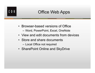 Office Web Apps


• Browser-based versions of Office
  – Word, PowerPoint, Excel, OneNote
• View and edit documents from devices
• Store and share documents
  – Local Office not required
• SharePoint Online and SkyDrive
 