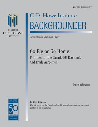 C.D. Howe Institute
Institut
C.D. HOWE
Institute
BACKGROUNDER
Go Big or Go Home:
Priorities for the Canada-EU Economic
And Trade Agreement
Daniel Schwanen
In this issue...
Why it is important for Canada and the EU to reach an ambitious agreement,
and how it can be achieved.
NO. 143, OCTOBER 2011
INTERNATIONAL ECONOMIC POLICY
 