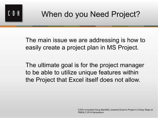 When do you Need Project?
The main issue we are addressing is how to
easily create a project plan in MS Project.
The ultimate goal is for the project manager
to be able to utilize unique features within
the Project that Excel itself does not allow.
C/D/H consultant Doug MacNEIL presents Excel to Project in 5 Easy Steps at
PMIGLC 2014 Symposium
 