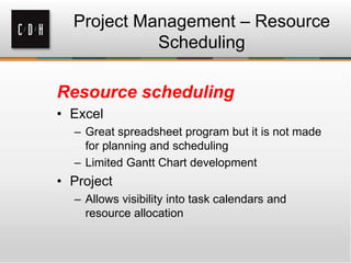 Project Management – Resource
Scheduling
Resource scheduling
• Excel
– Great spreadsheet program but it is not made
for planning and scheduling
– Limited Gantt Chart development
• Project
– Allows visibility into task calendars and
resource allocation
 