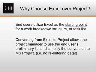 Why Choose Excel over Project?
End users utilize Excel as the starting point
for a work breakdown structure, or task list.
Converting from Excel to Project allows the
project manager to use the end user’s
preliminary list and simplify the conversion to
MS Project. (i.e. no re-entering data!)
 