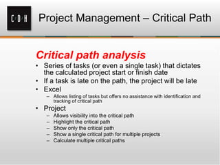 Project Management – Critical Path
Critical path analysis
• Series of tasks (or even a single task) that dictates
the calculated project start or finish date
• If a task is late on the path, the project will be late
• Excel
– Allows listing of tasks but offers no assistance with identification and
tracking of critical path
• Project
– Allows visibility into the critical path
– Highlight the critical path
– Show only the critical path
– Show a single critical path for multiple projects
– Calculate multiple critical paths
 