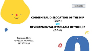 CONGENITAL DISLOCATION OF THE HIP
(CDH)
OR
DEVELOPMENTAL DYSPLASIA OF THE HIP
(DDH)
Presented by :
UPASANA AGARWAL
BPT 4TH YEAR
12/02/2021
 