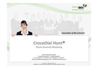 Innovation of Recruitment




  CrocoDial Hunt®
         Phone Research Marketing


                          Search Executive Group®
             Frankfurter Straße 15 61449 Steinbach
   Tel: +49 (0) 6171 - 70 30 33 Fax: +49 (0) 6171 - 58 67 42
eMail: g.wirth@searchexegroup.com wirth@crocodialhunt.com

                            CrocoDialHunt – www.crocodialhunt.com
  CrocoDialHunt® is a Search Executive Group®product, eye and logo are registered trademarks                   1
 