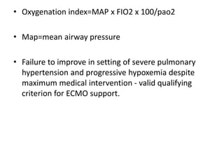• Oxygenation index=MAP x FIO2 x 100/pao2
• Map=mean airway pressure
• Failure to improve in setting of severe pulmonary
hypertension and progressive hypoxemia despite
maximum medical intervention - valid qualifying
criterion for ECMO support.
 