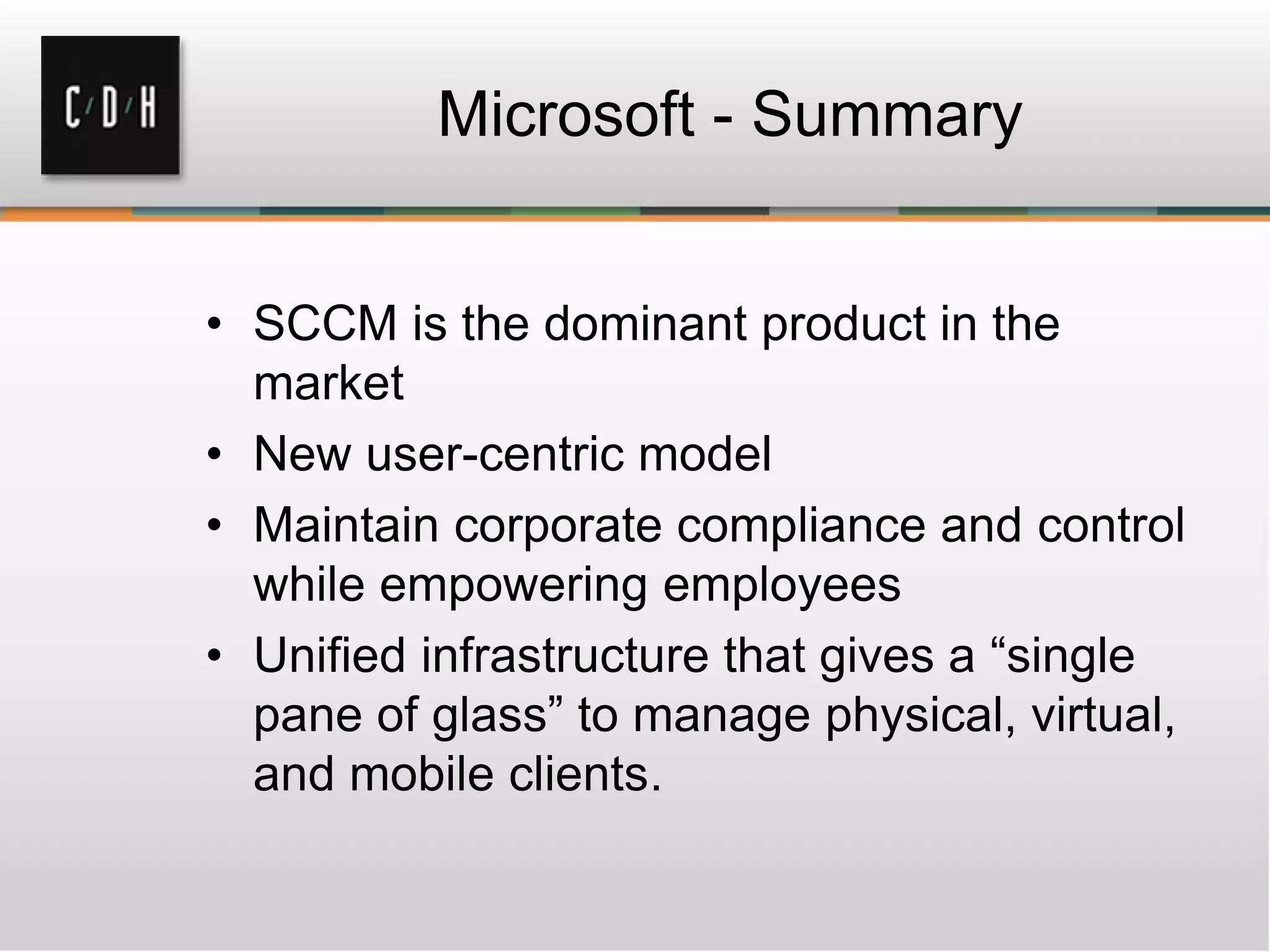 Microsoft - Summary


• SCCM is the dominant product in the
  market
• New user-centric model
• Maintain corporate compliance and control
  while empowering employees
• Unified infrastructure that gives a “single
  pane of glass” to manage physical, virtual,
  and mobile clients.
 