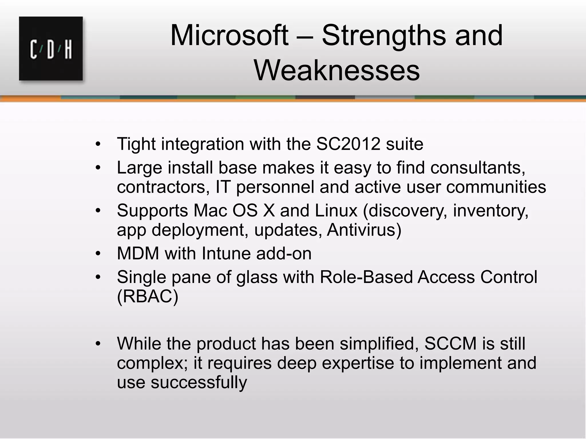 Microsoft – Strengths and
               Weaknesses

• Tight integration with the SC2012 suite
• Large install base makes it easy to find consultants,
  contractors, IT personnel and active user communities
• Supports Mac OS X and Linux (discovery, inventory,
  app deployment, updates, Antivirus)
• MDM with Intune add-on
• Single pane of glass with Role-Based Access Control
  (RBAC)

• While the product has been simplified, SCCM is still
  complex; it requires deep expertise to implement and
  use successfully
 
