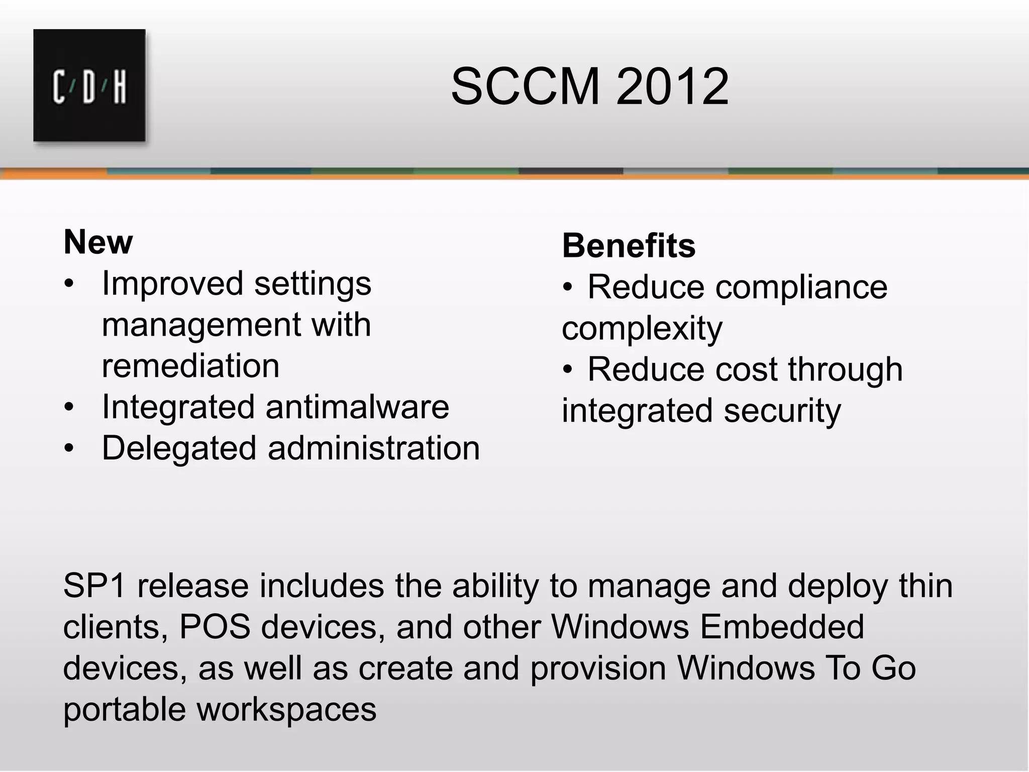 SCCM 2012

New                             Benefits
• Improved settings             • Reduce compliance
  management with               complexity
  remediation                   • Reduce cost through
• Integrated antimalware        integrated security
• Delegated administration



SP1 release includes the ability to manage and deploy thin
clients, POS devices, and other Windows Embedded
devices, as well as create and provision Windows To Go
portable workspaces
 