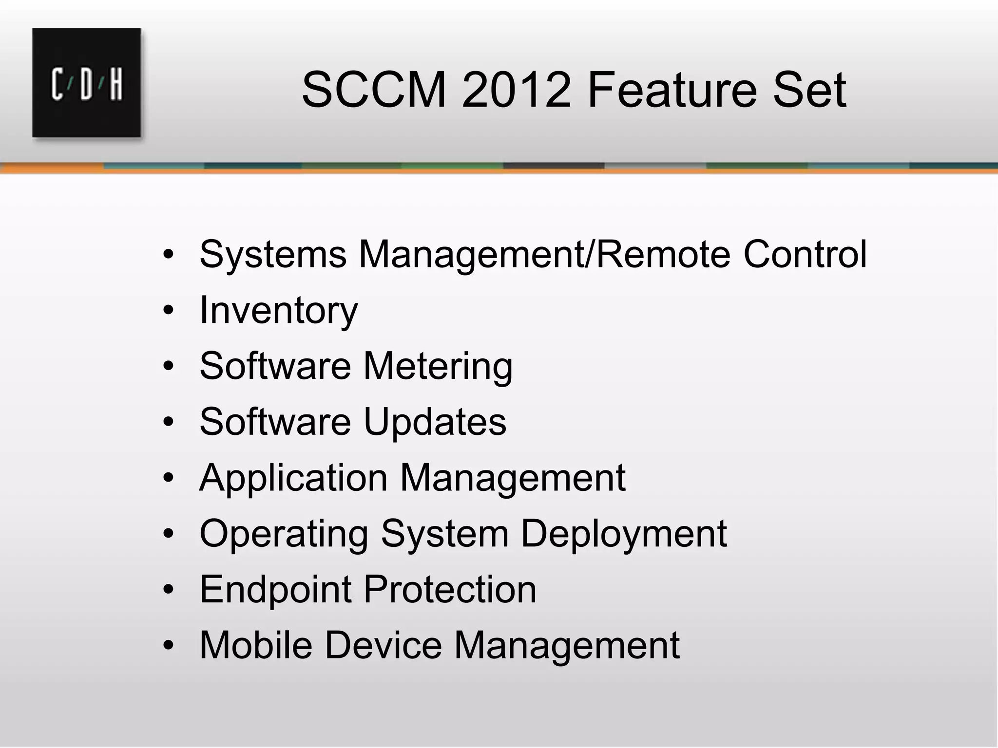 SCCM 2012 Feature Set


•   Systems Management/Remote Control
•   Inventory
•   Software Metering
•   Software Updates
•   Application Management
•   Operating System Deployment
•   Endpoint Protection
•   Mobile Device Management
 