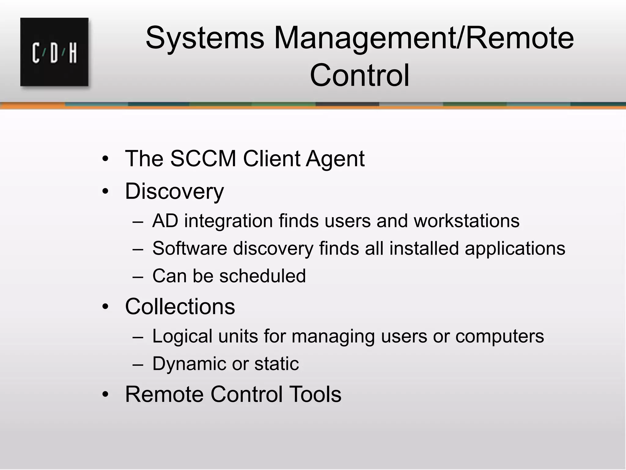 Systems Management/Remote
              Control

• The SCCM Client Agent
• Discovery
   – AD integration finds users and workstations
   – Software discovery finds all installed applications
   – Can be scheduled
• Collections
   – Logical units for managing users or computers
   – Dynamic or static
• Remote Control Tools
 