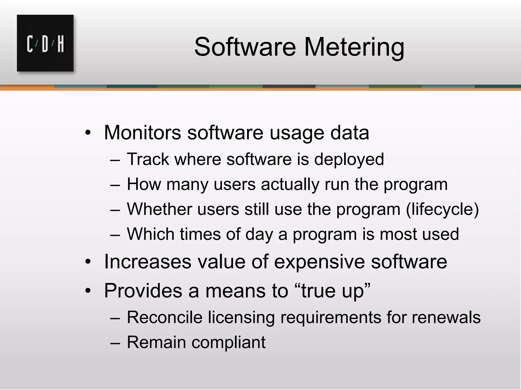 Software Metering


• Monitors software usage data
  –   Track where software is deployed
  –   How many users actually run the program
  –   Whether users still use the program (lifecycle)
  –   Which times of day a program is most used
• Increases value of expensive software
• Provides a means to “true up”
  – Reconcile licensing requirements for renewals
  – Remain compliant
 