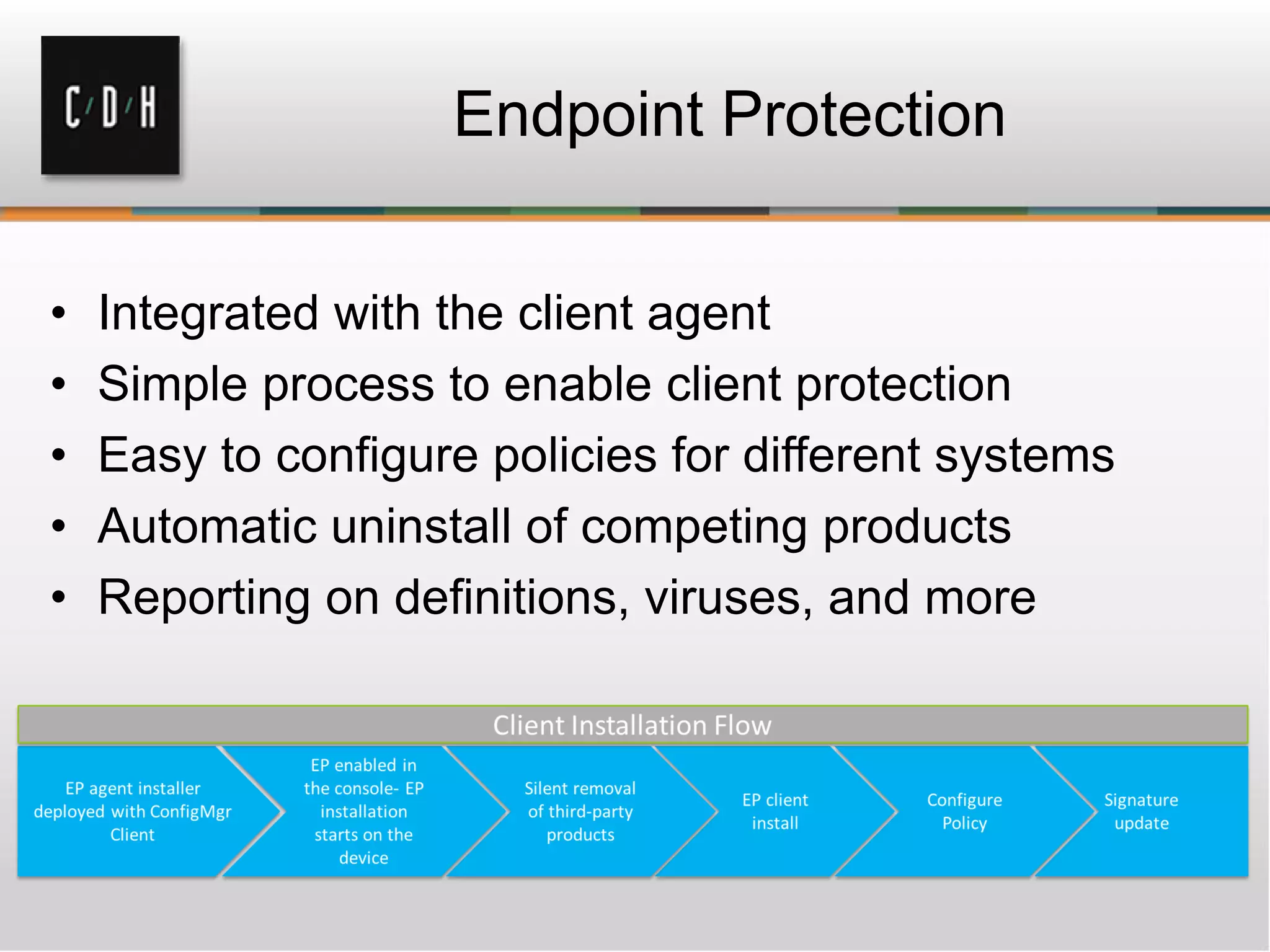 Endpoint Protection


•   Integrated with the client agent
•   Simple process to enable client protection
•   Easy to configure policies for different systems
•   Automatic uninstall of competing products
•   Reporting on definitions, viruses, and more
 