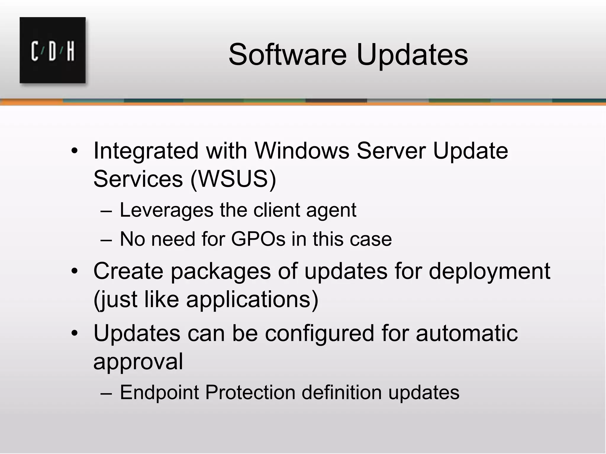 Software Updates


• Integrated with Windows Server Update
  Services (WSUS)
  – Leverages the client agent
  – No need for GPOs in this case
• Create packages of updates for deployment
  (just like applications)
• Updates can be configured for automatic
  approval
  – Endpoint Protection definition updates
 