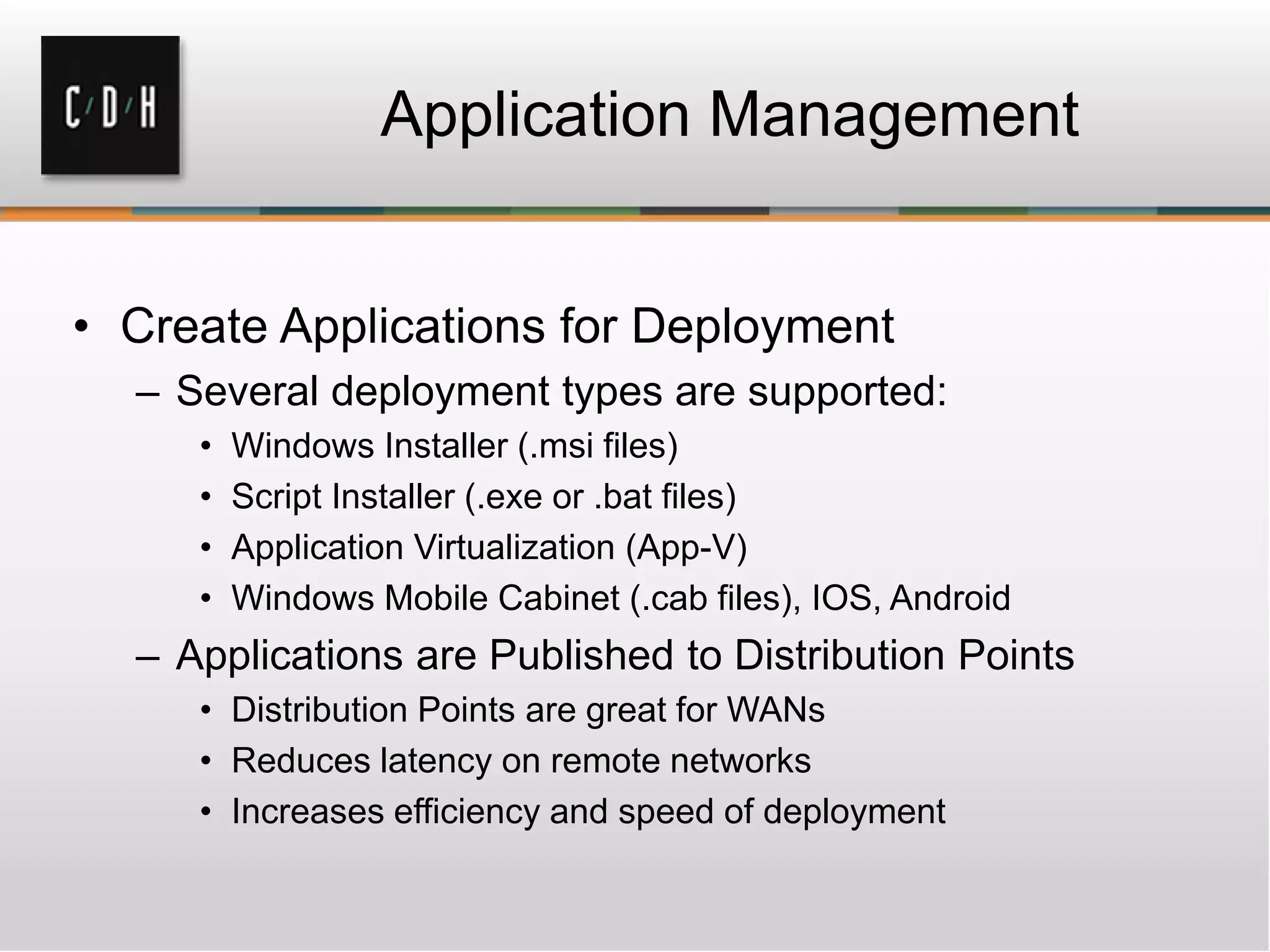Application Management


• Create Applications for Deployment
  – Several deployment types are supported:
     •   Windows Installer (.msi files)
     •   Script Installer (.exe or .bat files)
     •   Application Virtualization (App-V)
     •   Windows Mobile Cabinet (.cab files), IOS, Android
  – Applications are Published to Distribution Points
     • Distribution Points are great for WANs
     • Reduces latency on remote networks
     • Increases efficiency and speed of deployment
 