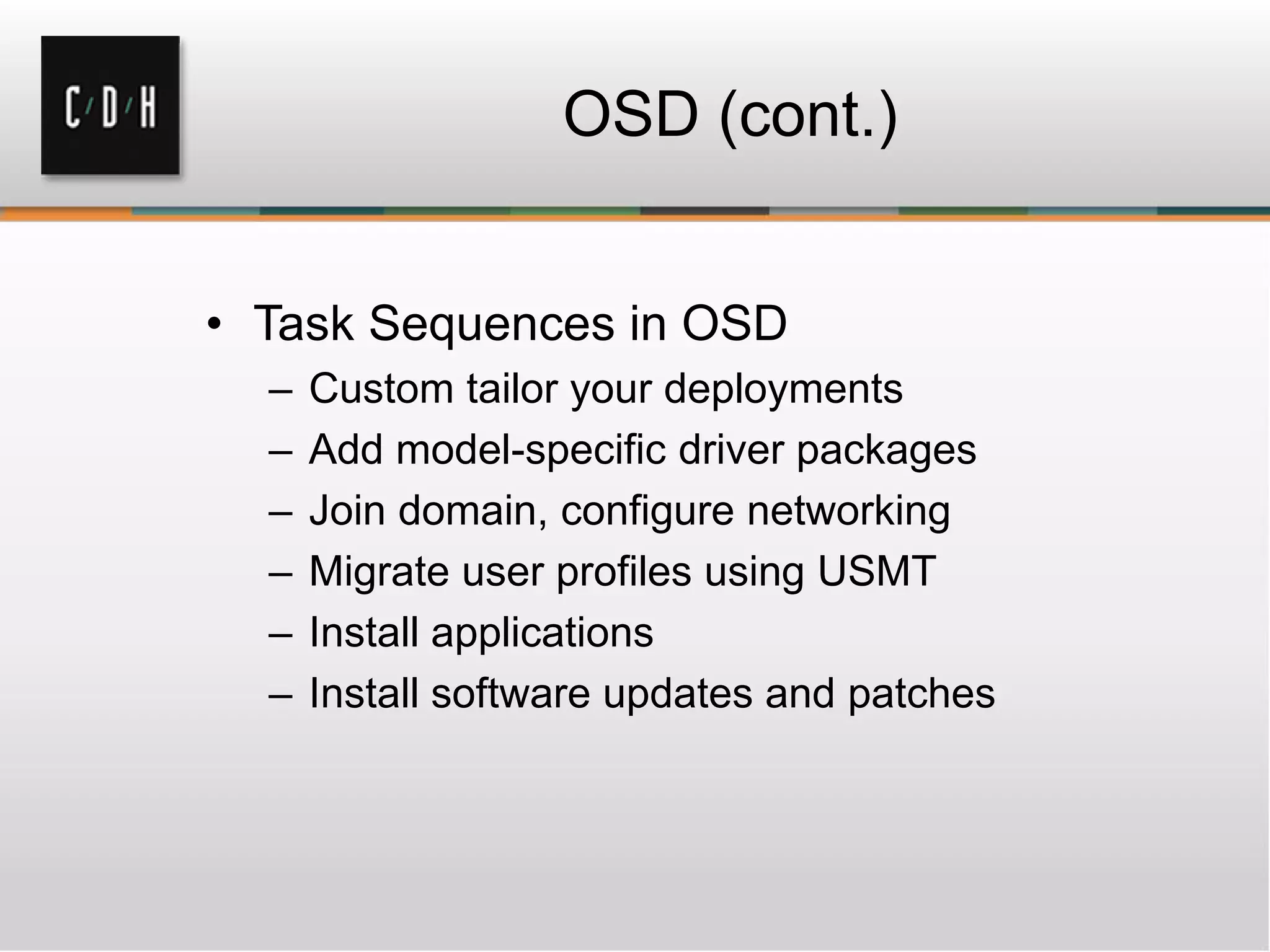 OSD (cont.)


• Task Sequences in OSD
  –   Custom tailor your deployments
  –   Add model-specific driver packages
  –   Join domain, configure networking
  –   Migrate user profiles using USMT
  –   Install applications
  –   Install software updates and patches
 