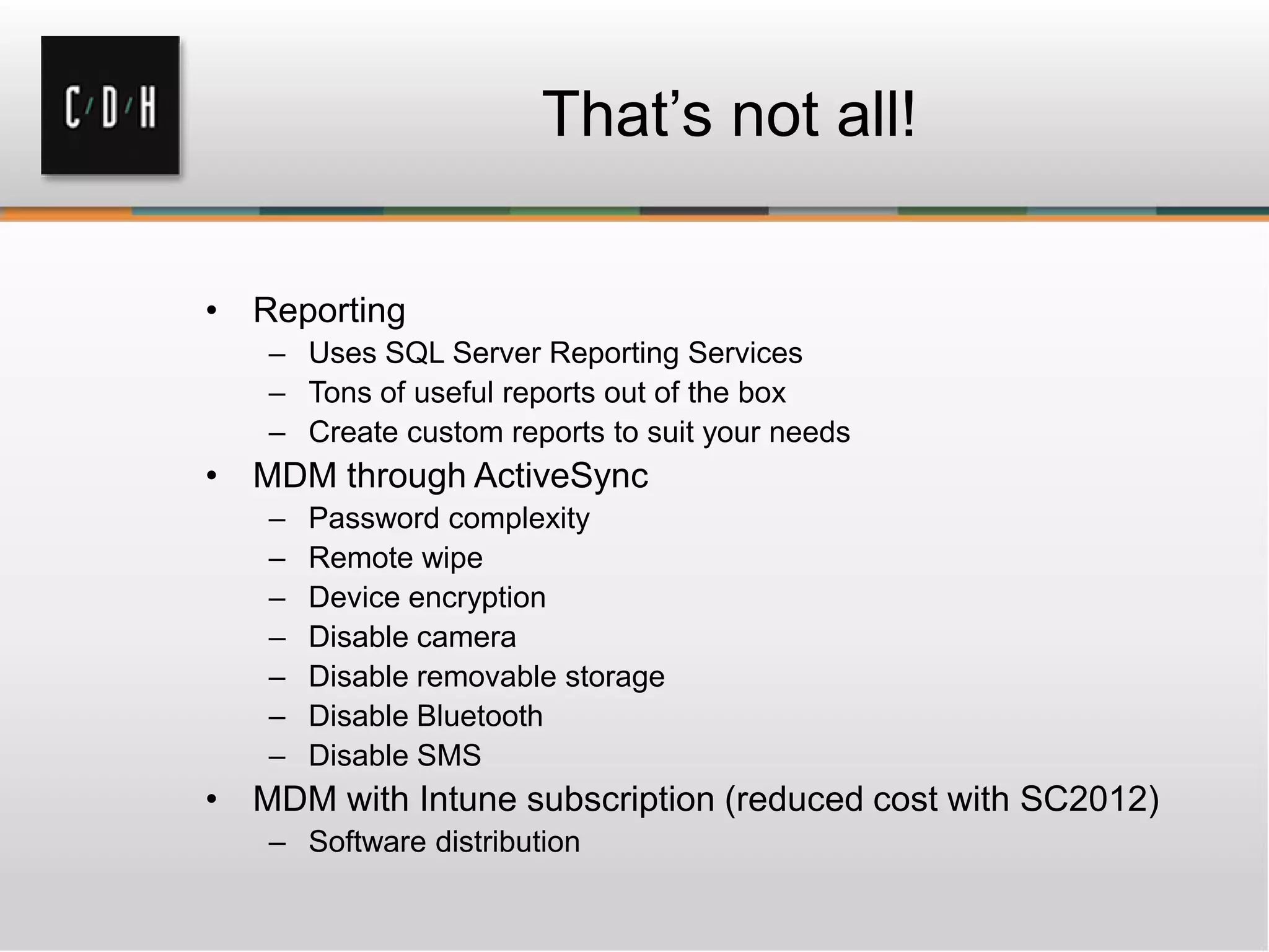 That’s not all!

• Reporting
   – Uses SQL Server Reporting Services
   – Tons of useful reports out of the box
   – Create custom reports to suit your needs
• MDM through ActiveSync
   –   Password complexity
   –   Remote wipe
   –   Device encryption
   –   Disable camera
   –   Disable removable storage
   –   Disable Bluetooth
   –   Disable SMS
• MDM with Intune subscription (reduced cost with SC2012)
   – Software distribution
 
