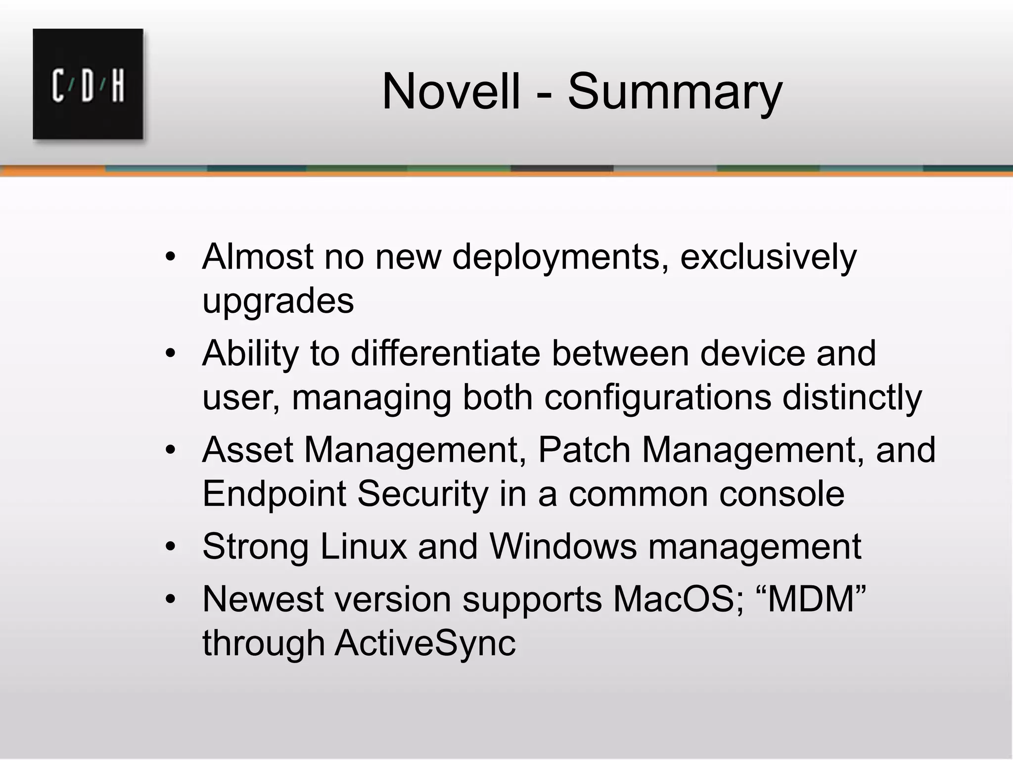 Novell - Summary


• Almost no new deployments, exclusively
  upgrades
• Ability to differentiate between device and
  user, managing both configurations distinctly
• Asset Management, Patch Management, and
  Endpoint Security in a common console
• Strong Linux and Windows management
• Newest version supports MacOS; “MDM”
  through ActiveSync
 