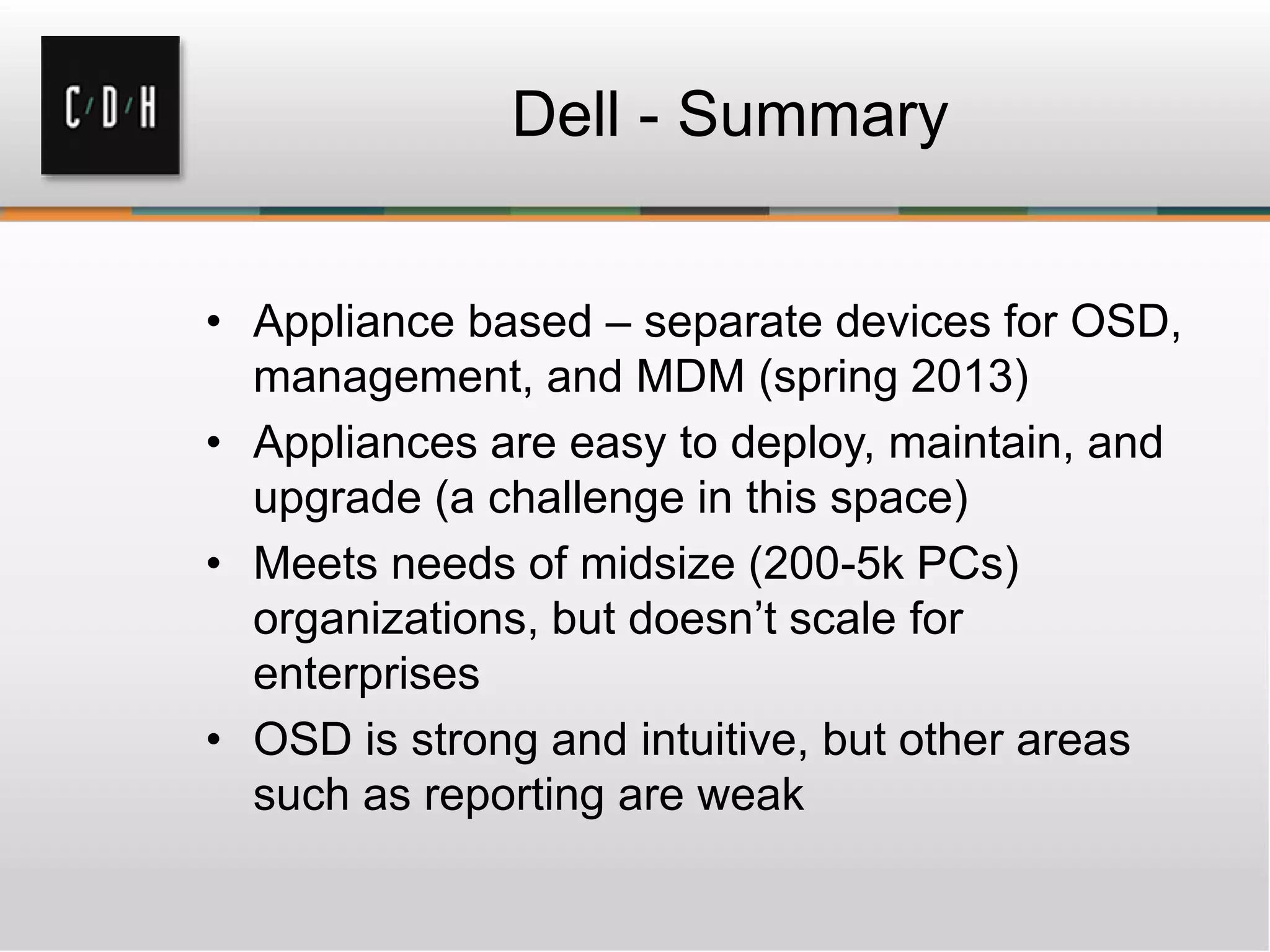 Dell - Summary


• Appliance based – separate devices for OSD,
  management, and MDM (spring 2013)
• Appliances are easy to deploy, maintain, and
  upgrade (a challenge in this space)
• Meets needs of midsize (200-5k PCs)
  organizations, but doesn’t scale for
  enterprises
• OSD is strong and intuitive, but other areas
  such as reporting are weak
 