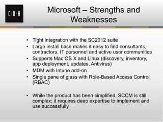 Microsoft – Strengths and
               Weaknesses

• Tight integration with the SC2012 suite
• Large install base makes it easy to find consultants,
  contractors, IT personnel and active user communities
• Supports Mac OS X and Linux (discovery, inventory,
  app deployment, updates, Antivirus)
• MDM with Intune add-on
• Single pane of glass with Role-Based Access Control
  (RBAC)

• While the product has been simplified, SCCM is still
  complex; it requires deep expertise to implement and
  use successfully
 
