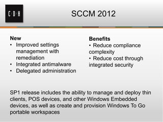 SCCM 2012

New                             Benefits
• Improved settings             • Reduce compliance
  management with               complexity
  remediation                   • Reduce cost through
• Integrated antimalware        integrated security
• Delegated administration



SP1 release includes the ability to manage and deploy thin
clients, POS devices, and other Windows Embedded
devices, as well as create and provision Windows To Go
portable workspaces
 