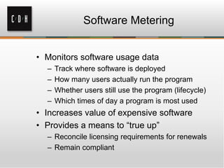 Software Metering


• Monitors software usage data
  –   Track where software is deployed
  –   How many users actually run the program
  –   Whether users still use the program (lifecycle)
  –   Which times of day a program is most used
• Increases value of expensive software
• Provides a means to “true up”
  – Reconcile licensing requirements for renewals
  – Remain compliant
 