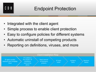 Endpoint Protection


•   Integrated with the client agent
•   Simple process to enable client protection
•   Easy to configure policies for different systems
•   Automatic uninstall of competing products
•   Reporting on definitions, viruses, and more
 