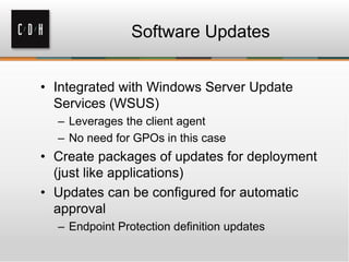 Software Updates


• Integrated with Windows Server Update
  Services (WSUS)
  – Leverages the client agent
  – No need for GPOs in this case
• Create packages of updates for deployment
  (just like applications)
• Updates can be configured for automatic
  approval
  – Endpoint Protection definition updates
 