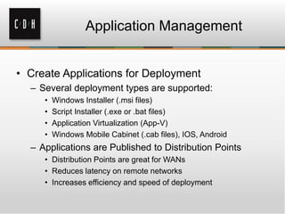 Application Management


• Create Applications for Deployment
  – Several deployment types are supported:
     •   Windows Installer (.msi files)
     •   Script Installer (.exe or .bat files)
     •   Application Virtualization (App-V)
     •   Windows Mobile Cabinet (.cab files), IOS, Android
  – Applications are Published to Distribution Points
     • Distribution Points are great for WANs
     • Reduces latency on remote networks
     • Increases efficiency and speed of deployment
 