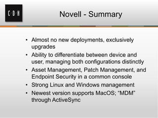 Novell - Summary


• Almost no new deployments, exclusively
  upgrades
• Ability to differentiate between device and
  user, managing both configurations distinctly
• Asset Management, Patch Management, and
  Endpoint Security in a common console
• Strong Linux and Windows management
• Newest version supports MacOS; “MDM”
  through ActiveSync
 