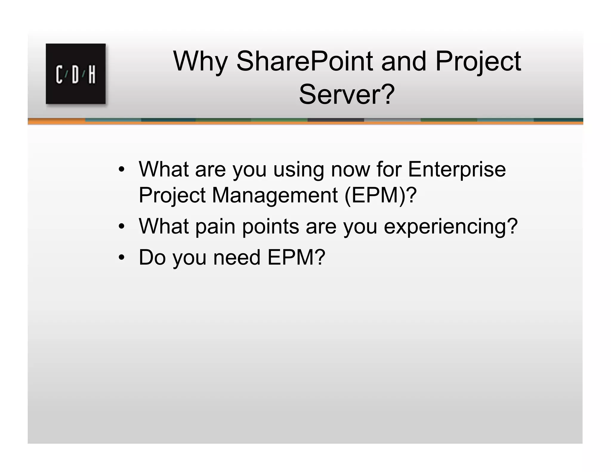 Why SharePoint and Project
Server?
• What are you using now for Enterprise
Project Management (EPM)?
• What pain points are you experiencing?
• Do you need EPM?
 