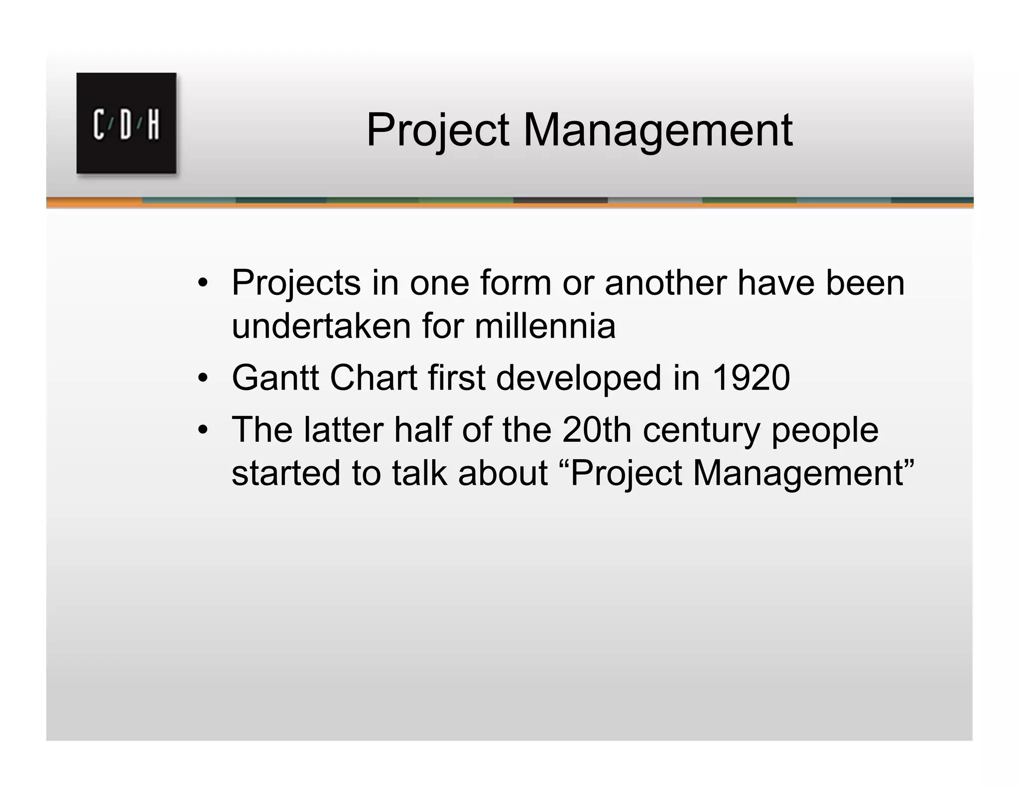 Project Management
• Projects in one form or another have been
undertaken for millennia
• Gantt Chart first developed in 1920
• The latter half of the 20th century people
started to talk about “Project Management”
 