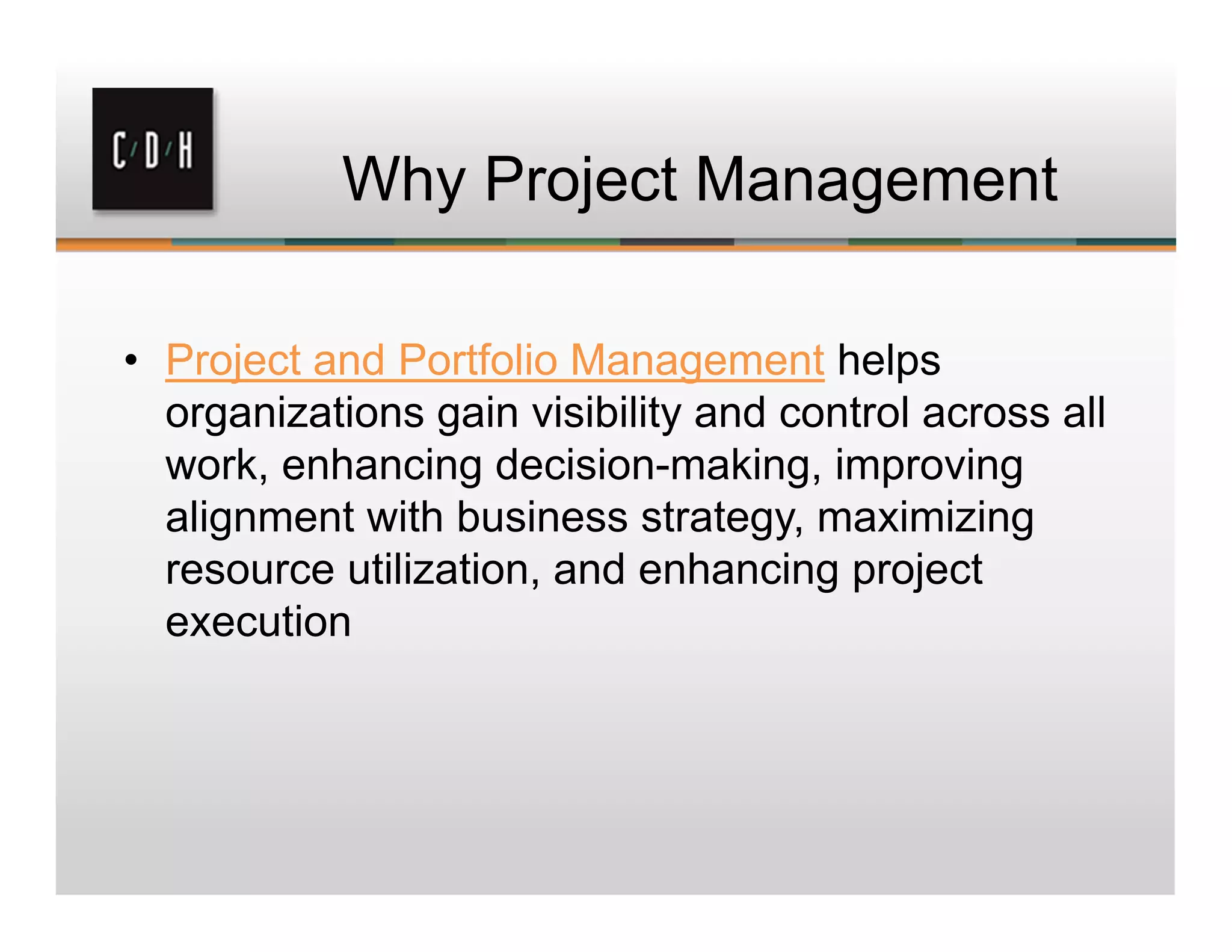 Why Project Management
• Project and Portfolio Management helps
organizations gain visibility and control across all
work, enhancing decision-making, improving
alignment with business strategy, maximizing
resource utilization, and enhancing project
execution
 