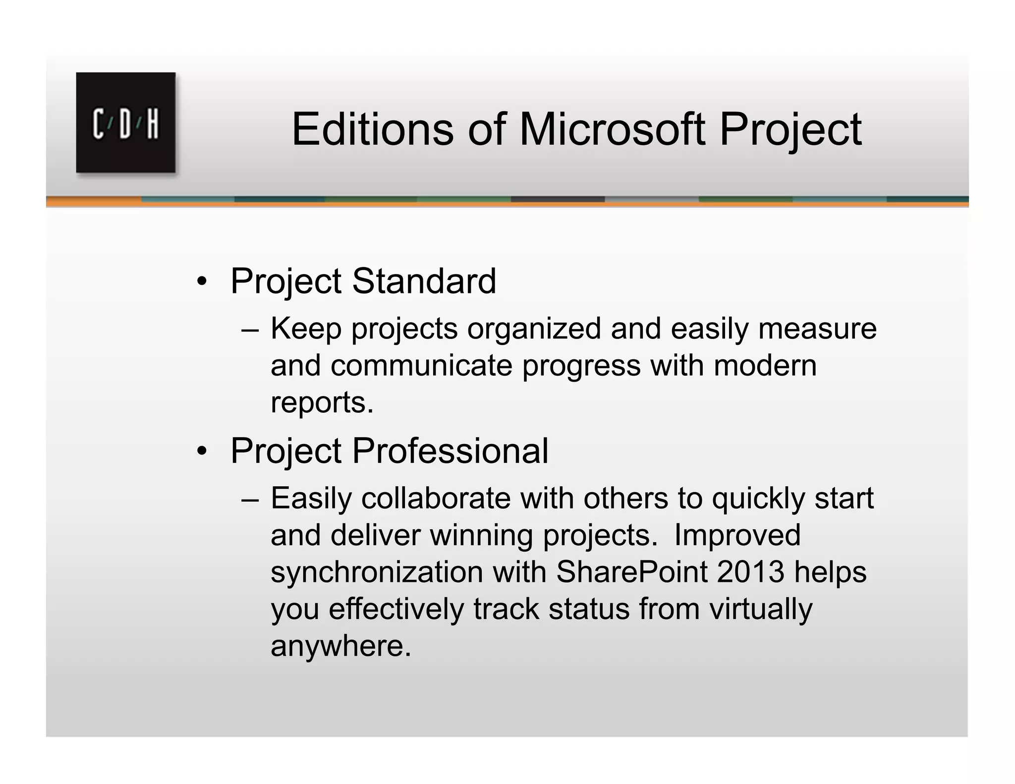 Editions of Microsoft Project
• Project Standard
– Keep projects organized and easily measure
and communicate progress with modern
reports.
• Project Professional
– Easily collaborate with others to quickly start
and deliver winning projects.  Improved
synchronization with SharePoint 2013 helps
you effectively track status from virtually
anywhere.
 
