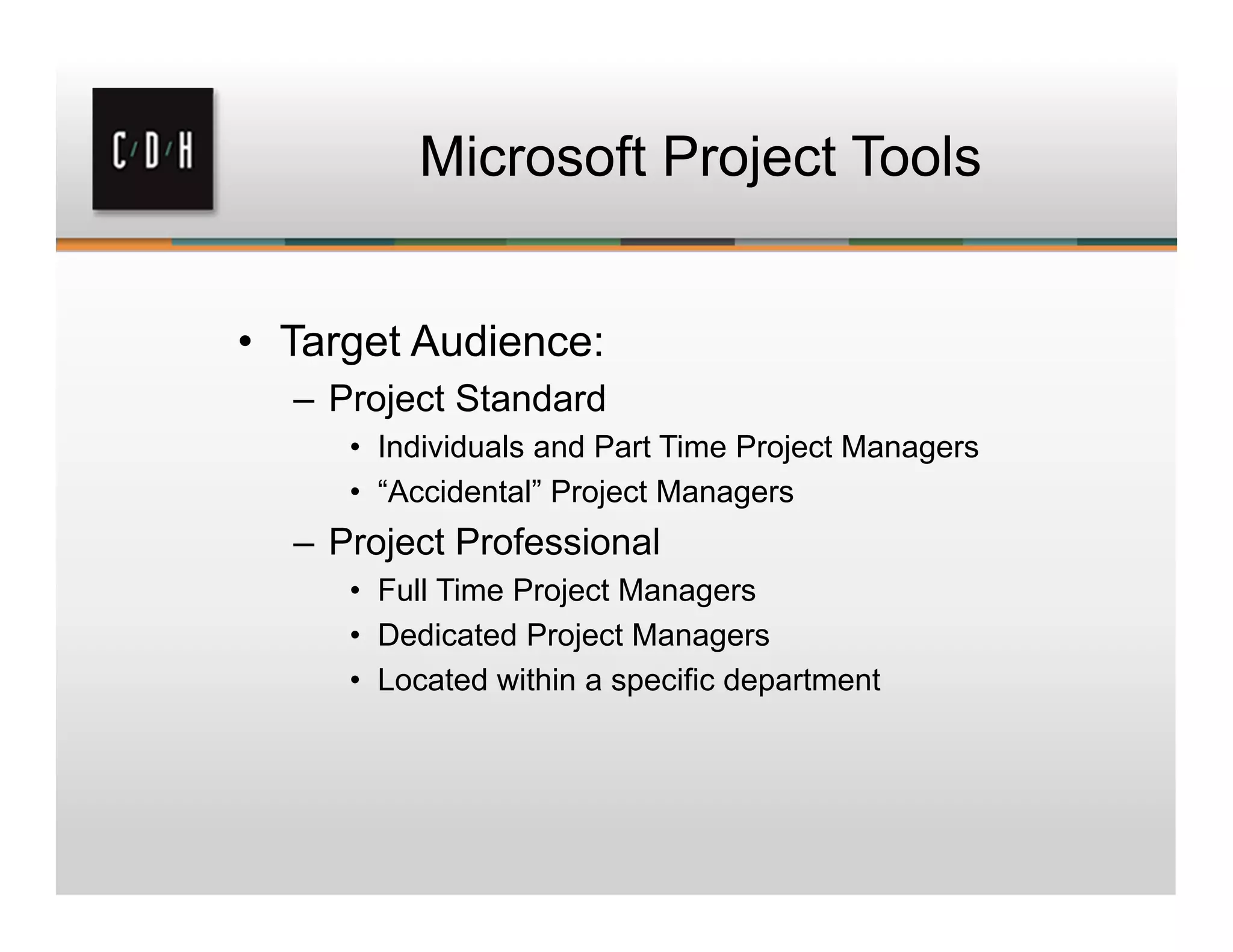 Microsoft Project Tools
• Target Audience:
– Project Standard
• Individuals and Part Time Project Managers
• “Accidental” Project Managers
– Project Professional
• Full Time Project Managers
• Dedicated Project Managers
• Located within a specific department
 