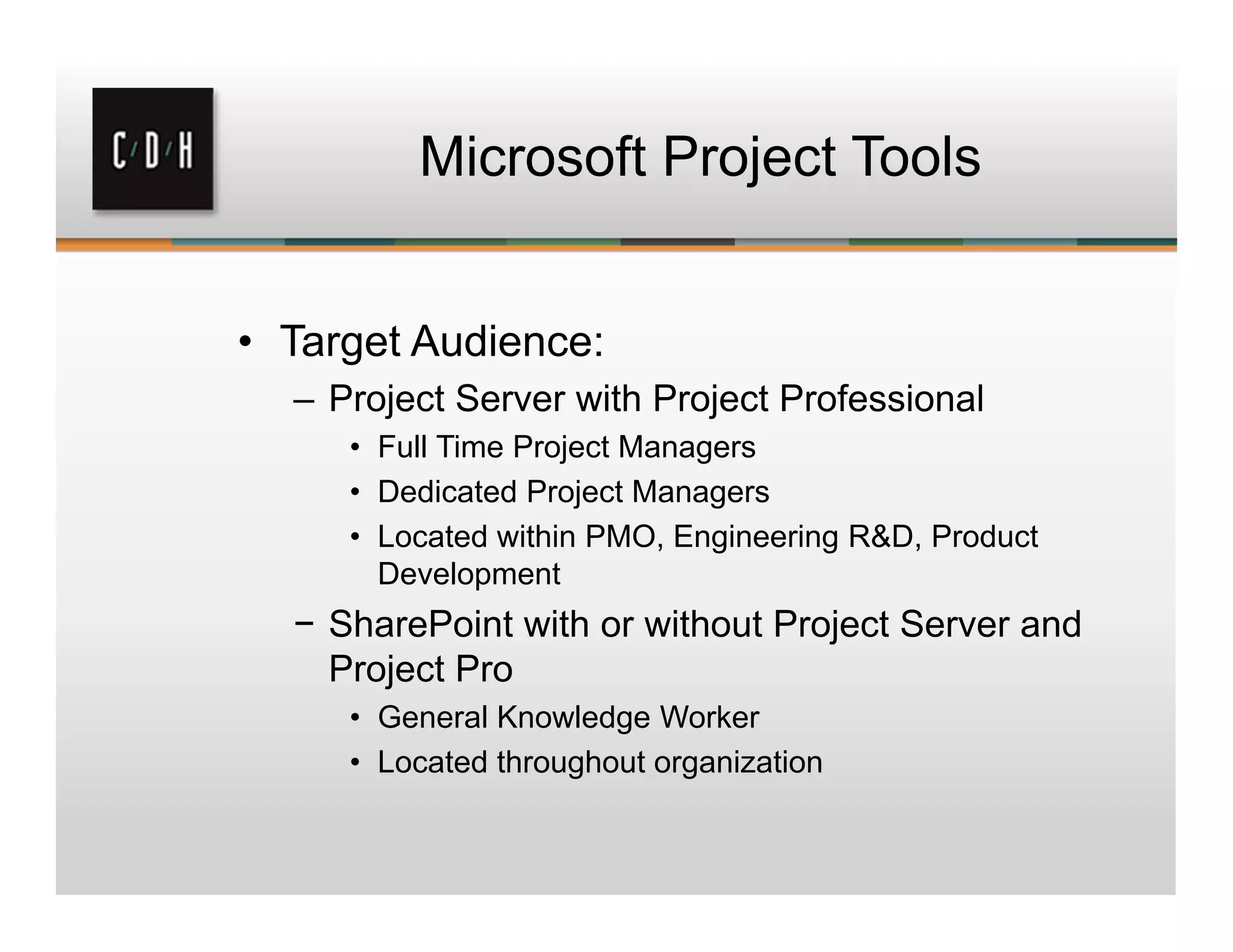 Microsoft Project Tools
• Target Audience:
– Project Server with Project Professional
• Full Time Project Managers
• Dedicated Project Managers
• Located within PMO, Engineering R&D, Product
Development
− SharePoint with or without Project Server and
Project Pro
• General Knowledge Worker
• Located throughout organization
 