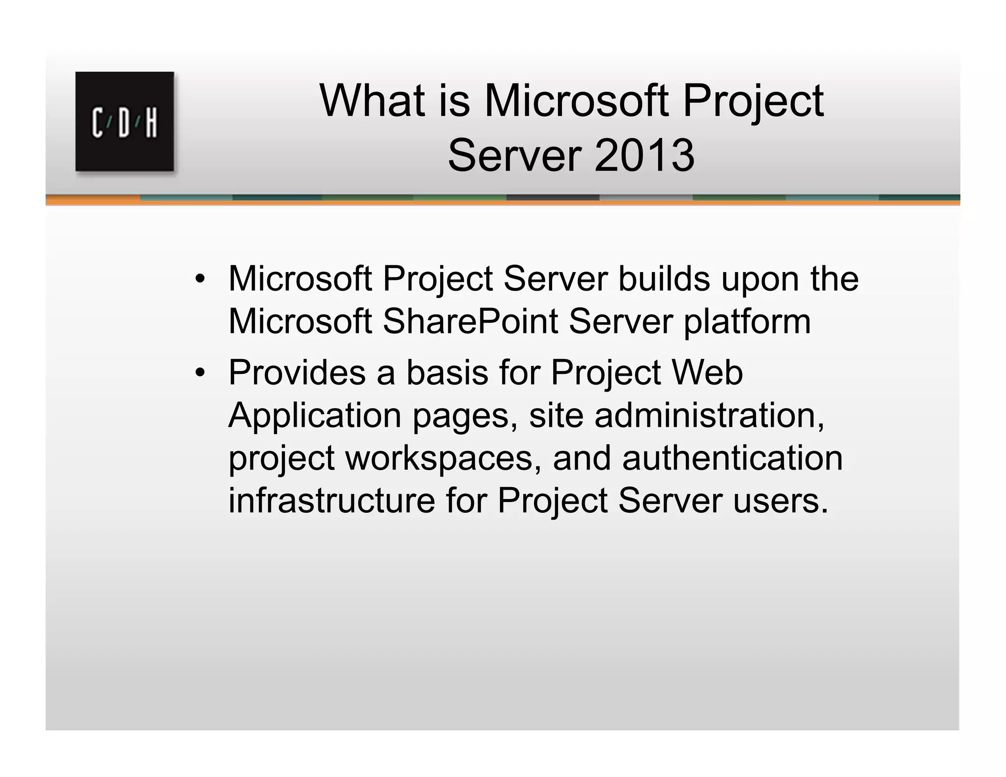 What is Microsoft Project
Server 2013
• Microsoft Project Server builds upon the
Microsoft SharePoint Server platform
• Provides a basis for Project Web
Application pages, site administration,
project workspaces, and authentication
infrastructure for Project Server users.
 