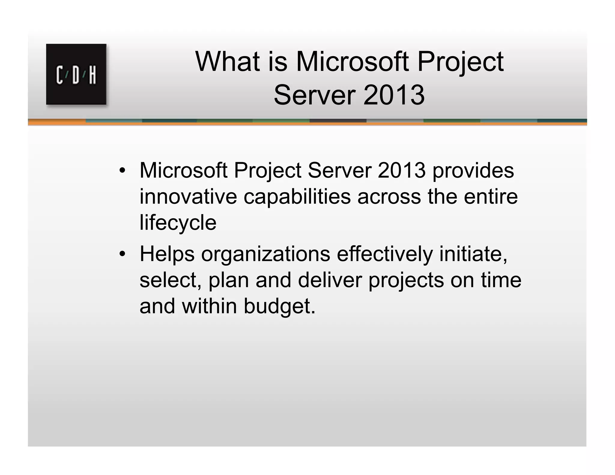 What is Microsoft Project
Server 2013
• Microsoft Project Server 2013 provides
innovative capabilities across the entire
lifecycle
• Helps organizations effectively initiate,
select, plan and deliver projects on time
and within budget.
 
