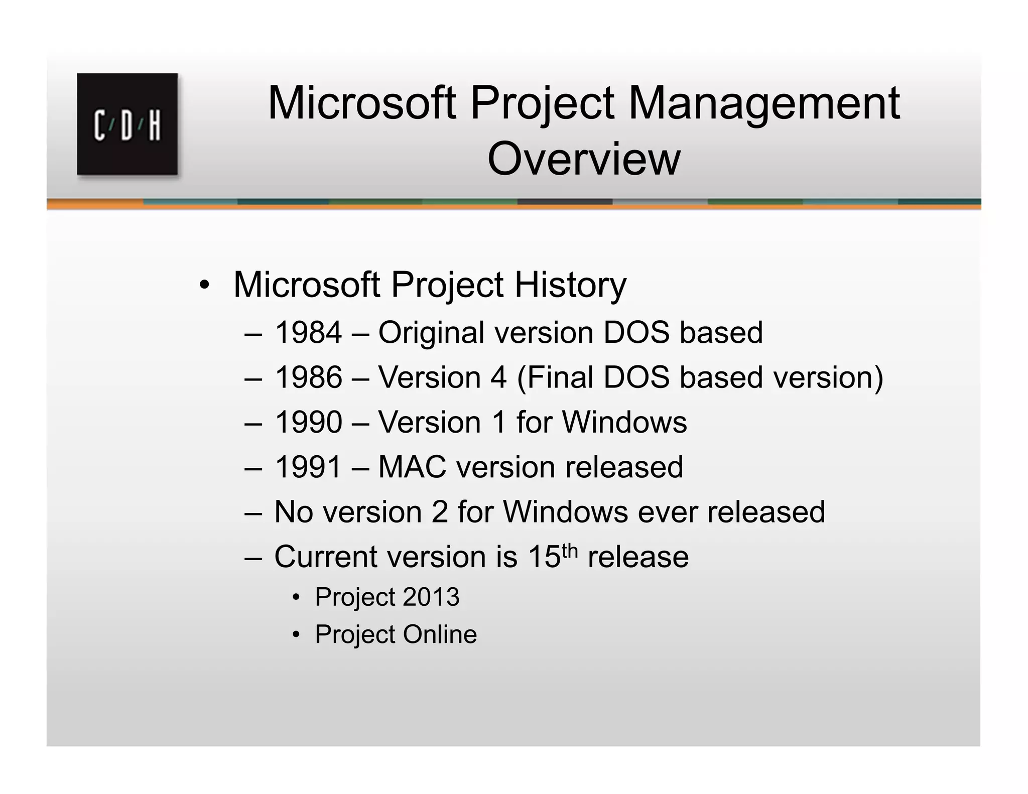 Microsoft Project Management
Overview
• Microsoft Project History
– 1984 – Original version DOS based
– 1986 – Version 4 (Final DOS based version)
– 1990 – Version 1 for Windows
– 1991 – MAC version released
– No version 2 for Windows ever released
– Current version is 15th release
• Project 2013
• Project Online
 