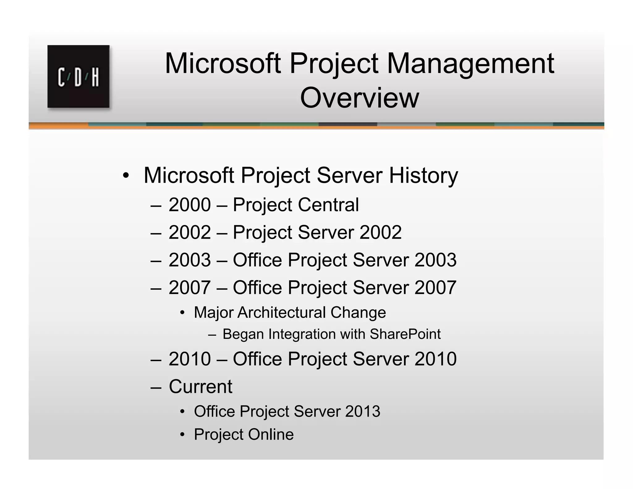 Microsoft Project Management
Overview
• Microsoft Project Server History
– 2000 – Project Central
– 2002 – Project Server 2002
– 2003 – Office Project Server 2003
– 2007 – Office Project Server 2007
• Major Architectural Change
– Began Integration with SharePoint
– 2010 – Office Project Server 2010
– Current
• Office Project Server 2013
• Project Online
 