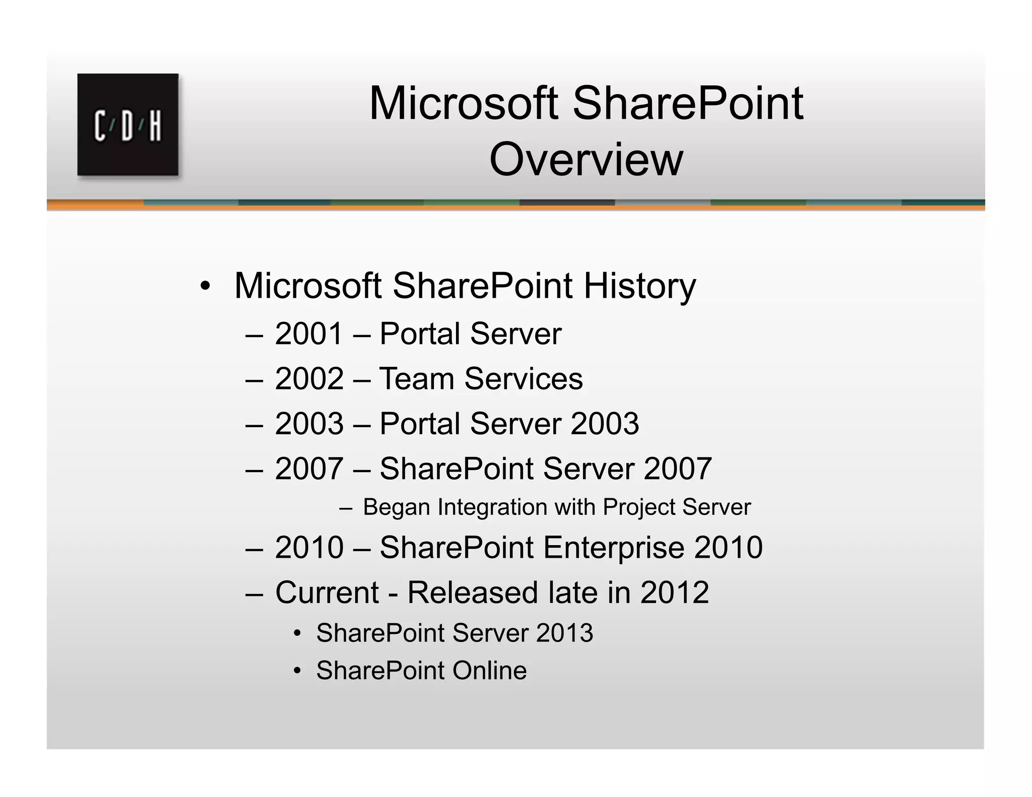 Microsoft SharePoint
Overview
• Microsoft SharePoint History
– 2001 – Portal Server
– 2002 – Team Services
– 2003 – Portal Server 2003
– 2007 – SharePoint Server 2007
– Began Integration with Project Server
– 2010 – SharePoint Enterprise 2010
– Current - Released late in 2012
• SharePoint Server 2013
• SharePoint Online
 