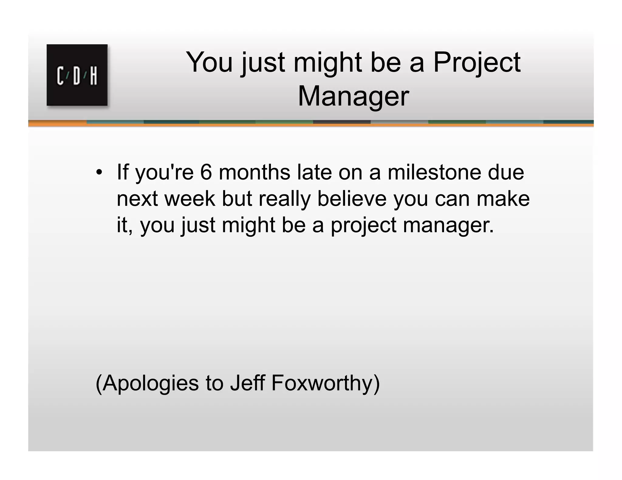 You just might be a Project
Manager
• If you're 6 months late on a milestone due
next week but really believe you can make
it, you just might be a project manager.
(Apologies to Jeff Foxworthy)
 