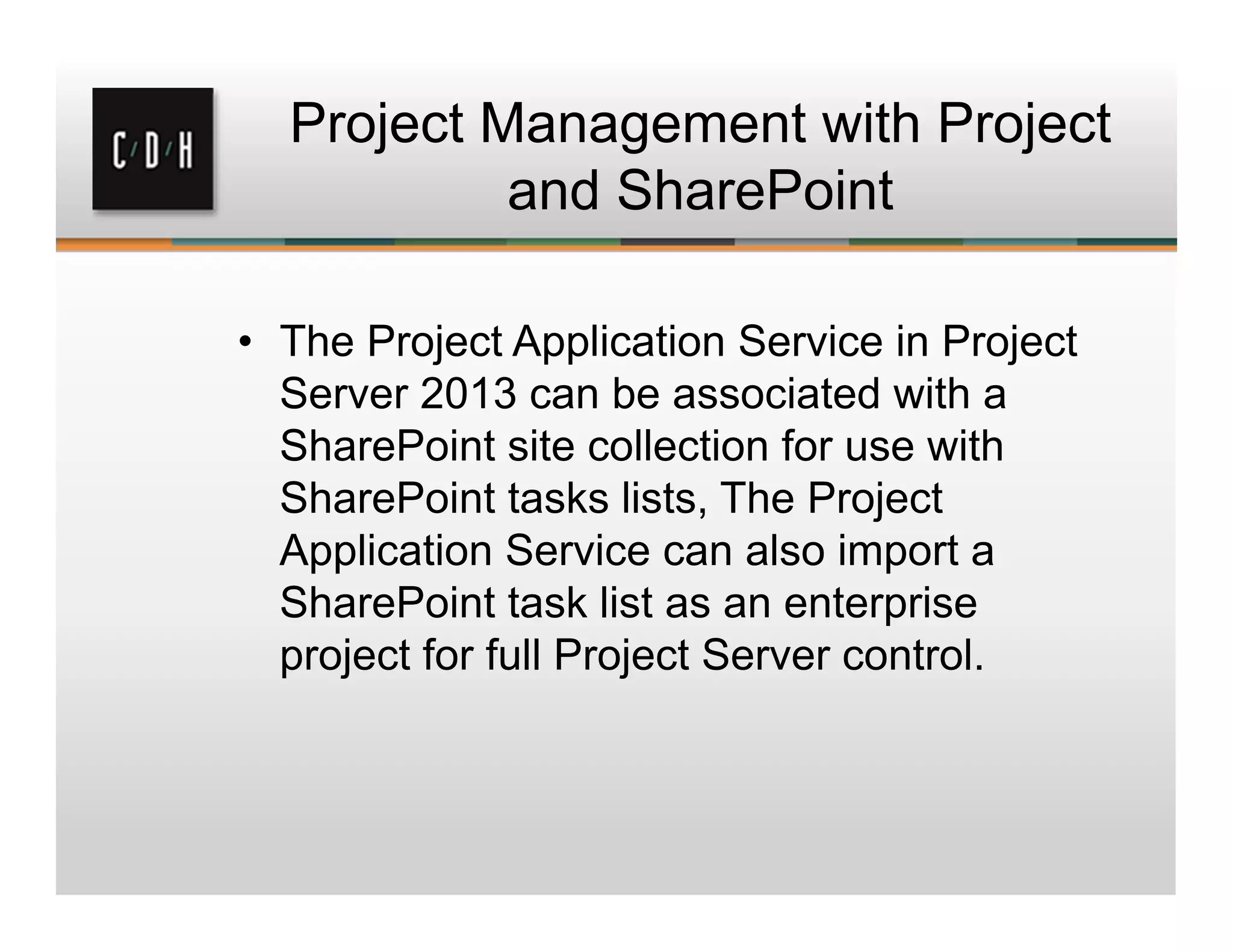 Project Management with Project
and SharePoint
• The Project Application Service in Project
Server 2013 can be associated with a
SharePoint site collection for use with
SharePoint tasks lists, The Project
Application Service can also import a
SharePoint task list as an enterprise
project for full Project Server control.
 