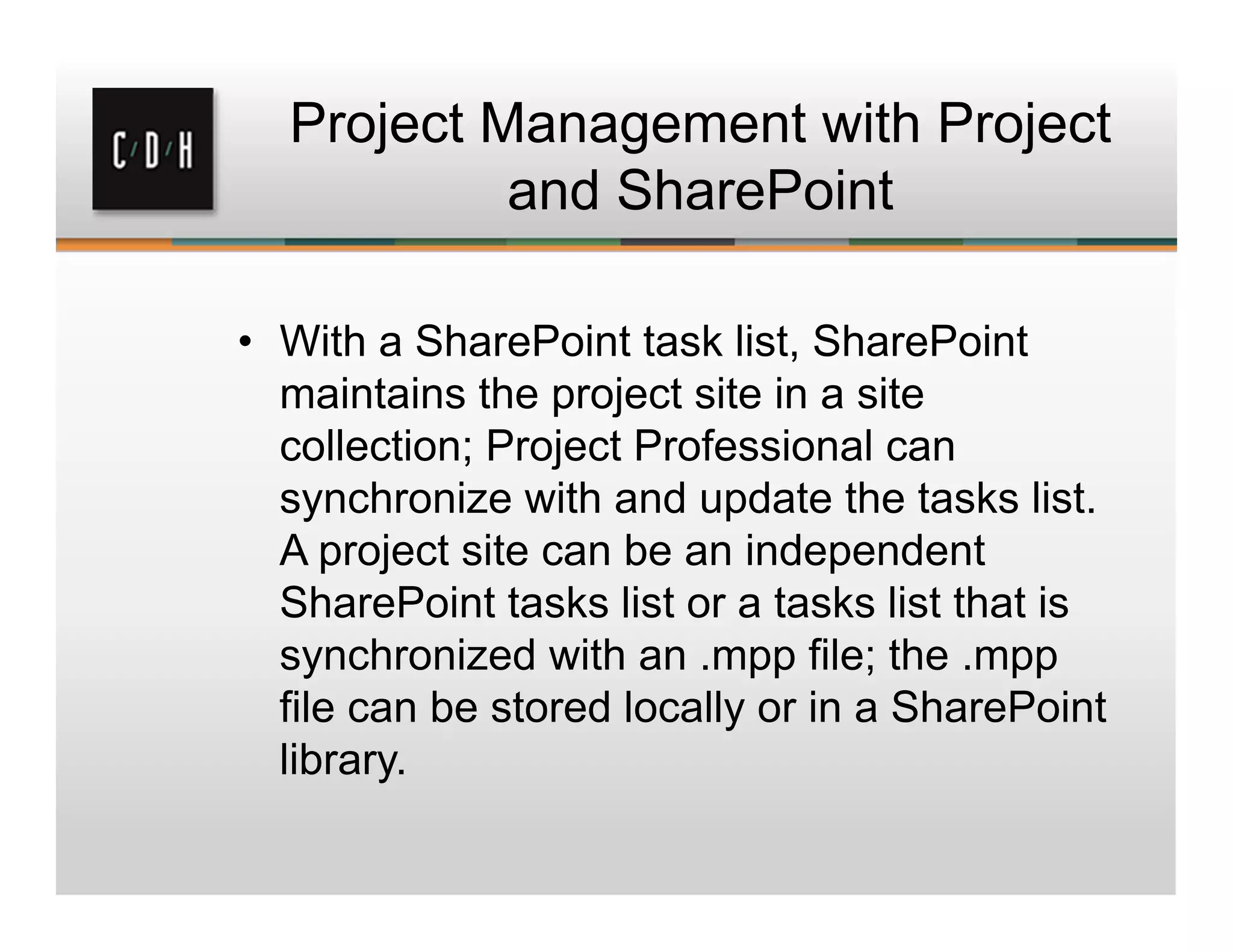 Project Management with Project
and SharePoint
• With a SharePoint task list, SharePoint
maintains the project site in a site
collection; Project Professional can
synchronize with and update the tasks list.
A project site can be an independent
SharePoint tasks list or a tasks list that is
synchronized with an .mpp file; the .mpp
file can be stored locally or in a SharePoint
library.
 